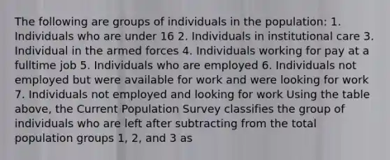 The following are groups of individuals in the​ population: 1. Individuals who are under 16 2. Individuals in institutional care 3. Individual in the armed forces 4. Individuals working for pay at a fulltime job 5. Individuals who are employed 6. Individuals not employed but were available for work and were looking for work 7. Individuals not employed and looking for work Using the table​ above, the Current Population Survey classifies the group of individuals who are left after subtracting from the total population groups​ 1, 2, and 3 as