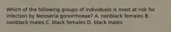 Which of the following groups of individuals is most at risk for infection by Neisseria gonorrhoeae? A. nonblack females B. nonblack males C. black females D. black males