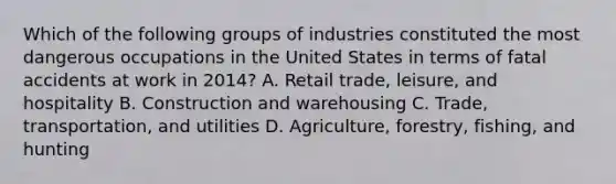 Which of the following groups of industries constituted the most dangerous occupations in the United States in terms of fatal accidents at work in 2014? A. Retail trade, leisure, and hospitality B. Construction and warehousing C. Trade, transportation, and utilities D. Agriculture, forestry, fishing, and hunting