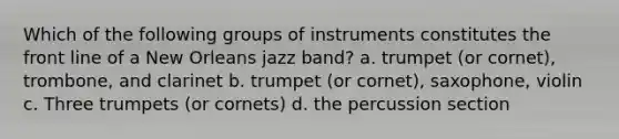 Which of the following groups of instruments constitutes the front line of a New Orleans jazz band? a. trumpet (or cornet), trombone, and clarinet b. trumpet (or cornet), saxophone, violin c. Three trumpets (or cornets) d. the percussion section