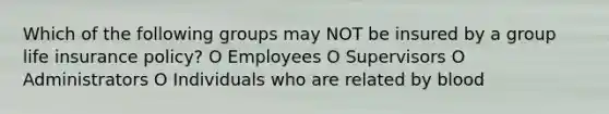 Which of the following groups may NOT be insured by a group life insurance policy? O Employees O Supervisors O Administrators O Individuals who are related by blood