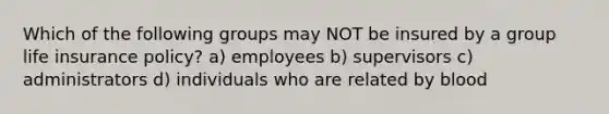 Which of the following groups may NOT be insured by a group life insurance policy? a) employees b) supervisors c) administrators d) individuals who are related by blood