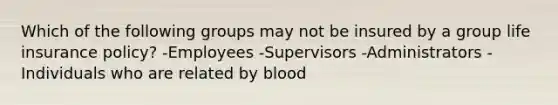 Which of the following groups may not be insured by a group life insurance policy? -Employees -Supervisors -Administrators -Individuals who are related by blood