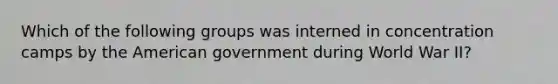 Which of the following groups was interned in concentration camps by the American government during World War II?