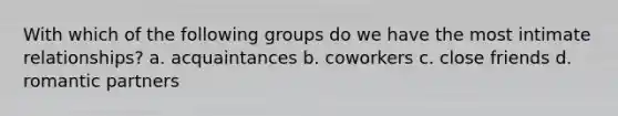 With which of the following groups do we have the most intimate relationships? a. acquaintances b. coworkers c. close friends d. romantic partners