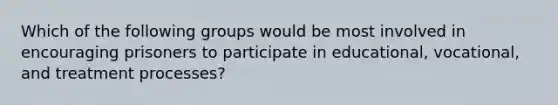 Which of the following groups would be most involved in encouraging prisoners to participate in educational, vocational, and treatment processes?