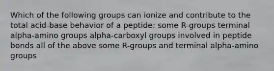 Which of the following groups can ionize and contribute to the total acid-base behavior of a peptide: some R-groups terminal alpha-amino groups alpha-carboxyl groups involved in peptide bonds all of the above some R-groups and terminal alpha-amino groups