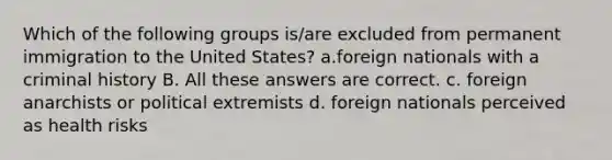 Which of the following groups is/are excluded from permanent immigration to the United States? a.foreign nationals with a criminal history B. All these answers are correct. c. foreign anarchists or political extremists d. foreign nationals perceived as health risks