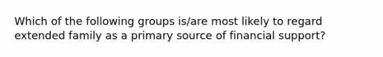 Which of the following groups is/are most likely to regard extended family as a primary source of financial support?