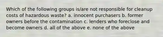 Which of the following groups is/are not responsible for cleanup costs of hazardous waste? a. innocent purchasers b. former owners before the contamination c. lenders who foreclose and become owners d. all of the above e. none of the above