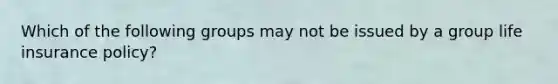 Which of the following groups may not be issued by a group life insurance policy?