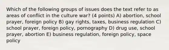 Which of the following groups of issues does the text refer to as areas of conflict in the culture war? (4 points) A) abortion, school prayer, foreign policy B) gay rights, taxes, business regulation C) school prayer, foreign policy, pornography D) drug use, school prayer, abortion E) business regulation, foreign policy, space policy