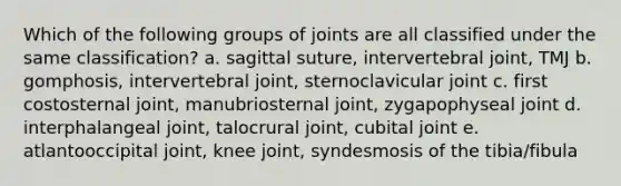 Which of the following groups of joints are all classified under the same classification? a. sagittal suture, intervertebral joint, TMJ b. gomphosis, intervertebral joint, sternoclavicular joint c. first costosternal joint, manubriosternal joint, zygapophyseal joint d. interphalangeal joint, talocrural joint, cubital joint e. atlantooccipital joint, knee joint, syndesmosis of the tibia/fibula