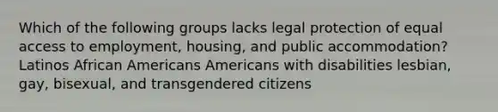 Which of the following groups lacks legal protection of equal access to employment, housing, and public accommodation? Latinos African Americans Americans with disabilities lesbian, gay, bisexual, and transgendered citizens