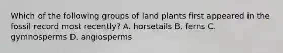 Which of the following groups of land plants first appeared in the fossil record most recently? A. horsetails B. ferns C. gymnosperms D. angiosperms