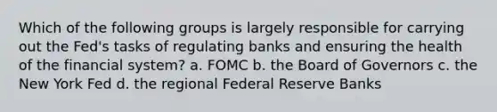 Which of the following groups is largely responsible for carrying out the Fed's tasks of regulating banks and ensuring the health of the financial system? a. FOMC b. the Board of Governors c. the New York Fed d. the regional Federal Reserve Banks