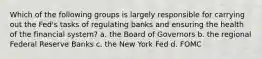 Which of the following groups is largely responsible for carrying out the Fed's tasks of regulating banks and ensuring the health of the financial system? a. the Board of Governors b. the regional Federal Reserve Banks c. the New York Fed d. FOMC