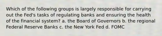 Which of the following groups is largely responsible for carrying out the Fed's tasks of regulating banks and ensuring the health of the financial system? a. the Board of Governors b. the regional Federal Reserve Banks c. the New York Fed d. FOMC