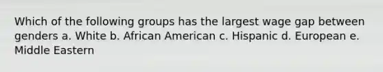 Which of the following groups has the largest wage gap between genders a. White b. African American c. Hispanic d. European e. Middle Eastern