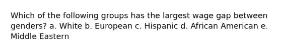 Which of the following groups has the largest wage gap between genders? a. White b. European c. Hispanic d. African American e. Middle Eastern
