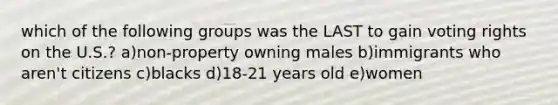 which of the following groups was the LAST to gain voting rights on the U.S.? a)non-property owning males b)immigrants who aren't citizens c)blacks d)18-21 years old e)women