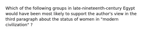 Which of the following groups in late-nineteenth-century Egypt would have been most likely to support the author's view in the third paragraph about the status of women in "modern civilization" ?