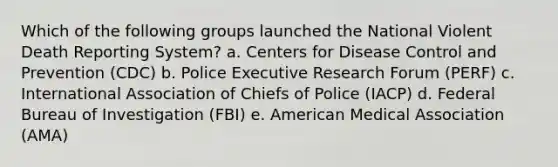 Which of the following groups launched the National Violent Death Reporting System? a. Centers for Disease Control and Prevention (CDC) b. Police Executive Research Forum (PERF) c. International Association of Chiefs of Police (IACP) d. Federal Bureau of Investigation (FBI) e. American Medical Association (AMA)