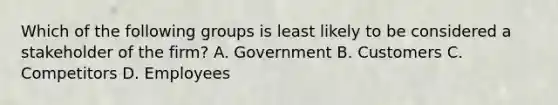 Which of the following groups is least likely to be considered a stakeholder of the firm? A. Government B. Customers C. Competitors D. Employees