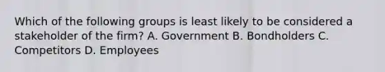 Which of the following groups is least likely to be considered a stakeholder of the firm? A. Government B. Bondholders C. Competitors D. Employees