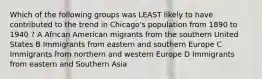 Which of the following groups was LEAST likely to have contributed to the trend in Chicago's population from 1890 to 1940 ? A African American migrants from the southern United States B Immigrants from eastern and southern Europe C Immigrants from northern and western Europe D Immigrants from eastern and Southern Asia