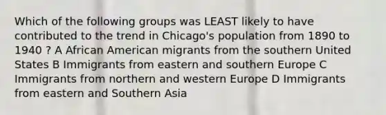 Which of the following groups was LEAST likely to have contributed to the trend in Chicago's population from 1890 to 1940 ? A African American migrants from the southern United States B Immigrants from eastern and southern Europe C Immigrants from northern and western Europe D Immigrants from eastern and Southern Asia