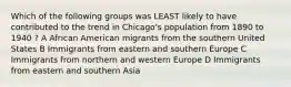 Which of the following groups was LEAST likely to have contributed to the trend in Chicago's population from 1890 to 1940 ? A African American migrants from the southern United States B Immigrants from eastern and southern Europe C Immigrants from northern and western Europe D Immigrants from eastern and southern Asia