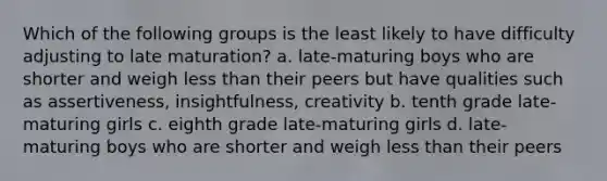 Which of the following groups is the least likely to have difficulty adjusting to late maturation? a. late-maturing boys who are shorter and weigh less than their peers but have qualities such as assertiveness, insightfulness, creativity b. tenth grade late-maturing girls c. eighth grade late-maturing girls d. late-maturing boys who are shorter and weigh less than their peers