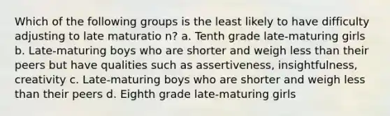 Which of the following groups is the least likely to have difficulty adjusting to late maturatio n? a. Tenth grade late-maturing girls b. Late-maturing boys who are shorter and weigh less than their peers but have qualities such as assertiveness, insightfulness, creativity c. Late-maturing boys who are shorter and weigh less than their peers d. Eighth grade late-maturing girls