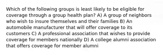 Which of the following groups is least likely to be eligible for coverage through a group health plan? A) A group of neighbors who wish to insure themselves and their families B) An automobile manufacturer that will offer coverage to its customers C) A professional association that wishes to provide coverage for members nationally D) A college alumni association that offers coverage for member alumni