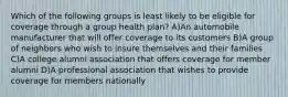 Which of the following groups is least likely to be eligible for coverage through a group health plan? A)An automobile manufacturer that will offer coverage to its customers B)A group of neighbors who wish to insure themselves and their families C)A college alumni association that offers coverage for member alumni D)A professional association that wishes to provide coverage for members nationally