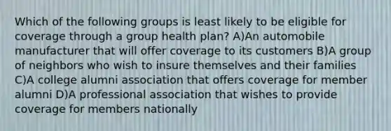 Which of the following groups is least likely to be eligible for coverage through a group health plan? A)An automobile manufacturer that will offer coverage to its customers B)A group of neighbors who wish to insure themselves and their families C)A college alumni association that offers coverage for member alumni D)A professional association that wishes to provide coverage for members nationally