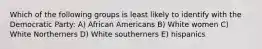 Which of the following groups is least likely to identify with the Democratic Party: A) African Americans B) White women C) White Northerners D) White southerners E) hispanics