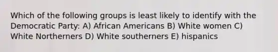 Which of the following groups is least likely to identify with the Democratic Party: A) African Americans B) White women C) White Northerners D) White southerners E) hispanics