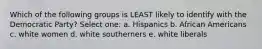 Which of the following groups is LEAST likely to identify with the Democratic Party? Select one: a. Hispanics b. African Americans c. white women d. white southerners e. white liberals