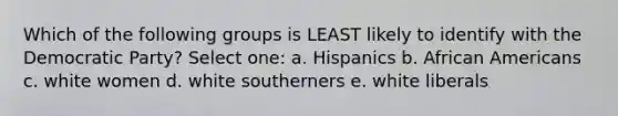 Which of the following groups is LEAST likely to identify with the Democratic Party? Select one: a. Hispanics b. <a href='https://www.questionai.com/knowledge/kktT1tbvGH-african-americans' class='anchor-knowledge'>african americans</a> c. white women d. white southerners e. white liberals