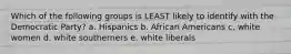 Which of the following groups is LEAST likely to identify with the Democratic Party? a. Hispanics b. African Americans c. white women d. white southerners e. white liberals