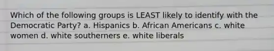 Which of the following groups is LEAST likely to identify with the Democratic Party? a. Hispanics b. <a href='https://www.questionai.com/knowledge/kktT1tbvGH-african-americans' class='anchor-knowledge'>african americans</a> c. white women d. white southerners e. white liberals