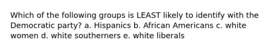 Which of the following groups is LEAST likely to identify with the Democratic party? a. Hispanics b. <a href='https://www.questionai.com/knowledge/kktT1tbvGH-african-americans' class='anchor-knowledge'>african americans</a> c. white women d. white southerners e. white liberals