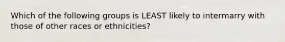 Which of the following groups is LEAST likely to intermarry with those of other races or ethnicities?