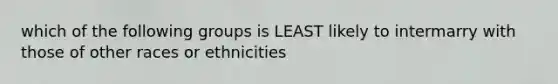 which of the following groups is LEAST likely to intermarry with those of other races or ethnicities