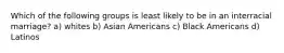 Which of the following groups is least likely to be in an interracial marriage? a) whites b) Asian Americans c) Black Americans d) Latinos