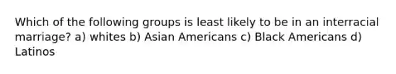 Which of the following groups is least likely to be in an interracial marriage? a) whites b) Asian Americans c) Black Americans d) Latinos