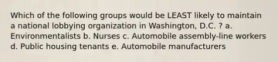 Which of the following groups would be LEAST likely to maintain a national lobbying organization in Washington, D.C. ? a. Environmentalists b. Nurses c. Automobile assembly-line workers d. Public housing tenants e. Automobile manufacturers