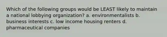 Which of the following groups would be LEAST likely to maintain a national lobbying organization? a. environmentalists b. business interests c. low income housing renters d. pharmaceutical companies